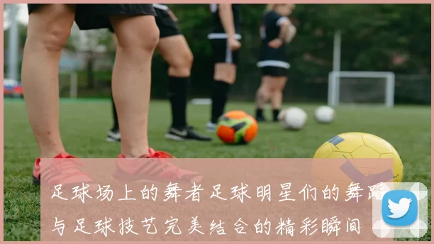 足球场上的舞者足球明星们的舞蹈与足球技艺完美结合的精彩瞬间