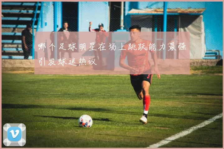 哪个足球明星在场上跳跃能力最强引发球迷热议
