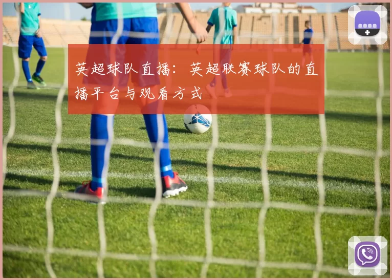 英超球队直播：英超联赛球队的直播平台与观看方式