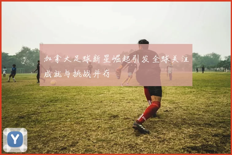 加拿大足球新星崛起引发全球关注成就与挑战并存