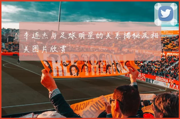 李连杰与足球明星的关系揭秘及相关图片欣赏