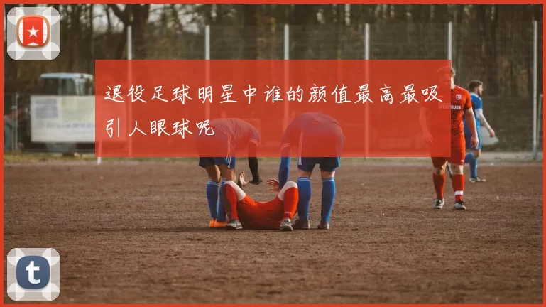 退役足球明星中谁的颜值最高最吸引人眼球呢