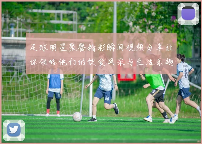 足球明星聚餐精彩瞬间视频分享让你领略他们的饮食风采与生活乐趣