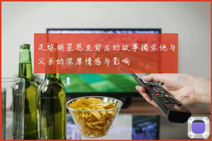 足球明星恩克背后的故事揭示他与父亲的深厚情感与影响