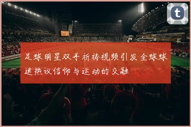 足球明星双手祈祷视频引发全球球迷热议信仰与运动的交融
