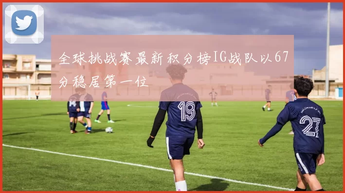 全球挑战赛最新积分榜IG战队以67分稳居第一位