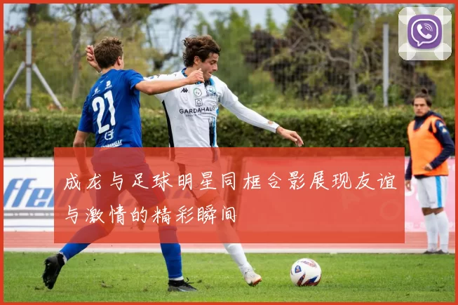 成龙与足球明星同框合影展现友谊与激情的精彩瞬间