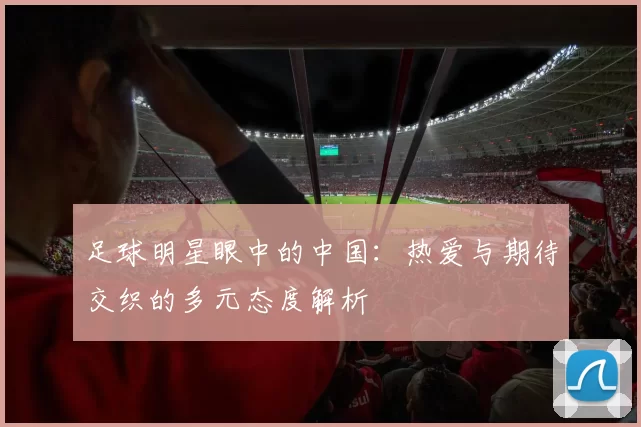 足球明星眼中的中国：热爱与期待交织的多元态度解析