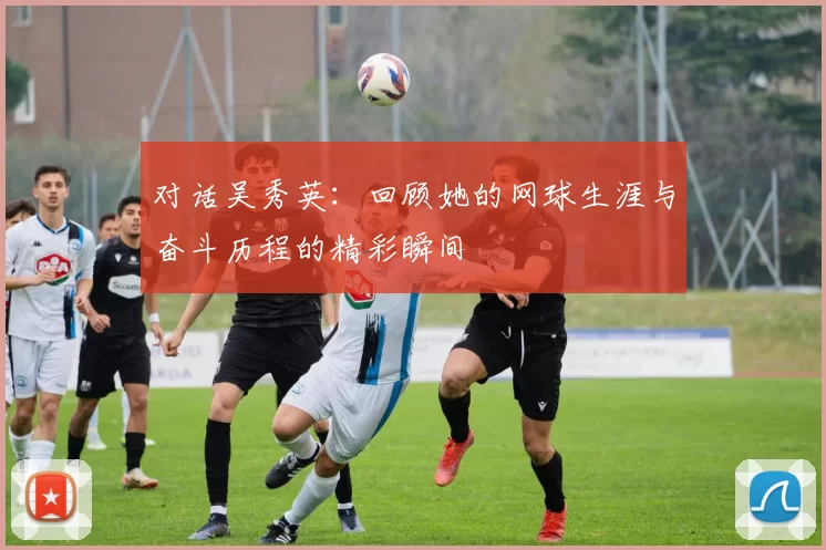 对话吴秀英：回顾她的网球生涯与奋斗历程的精彩瞬间