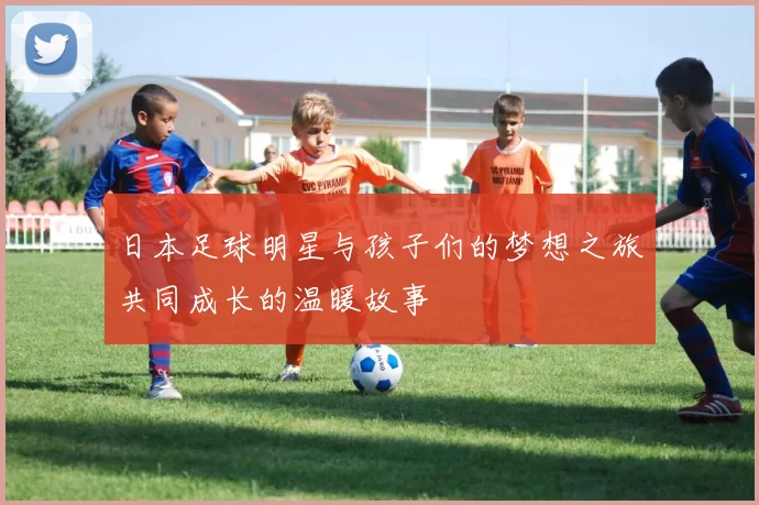日本足球明星与孩子们的梦想之旅共同成长的温暖故事