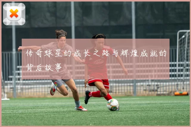 传奇球星的成长之路与辉煌成就的背后故事
