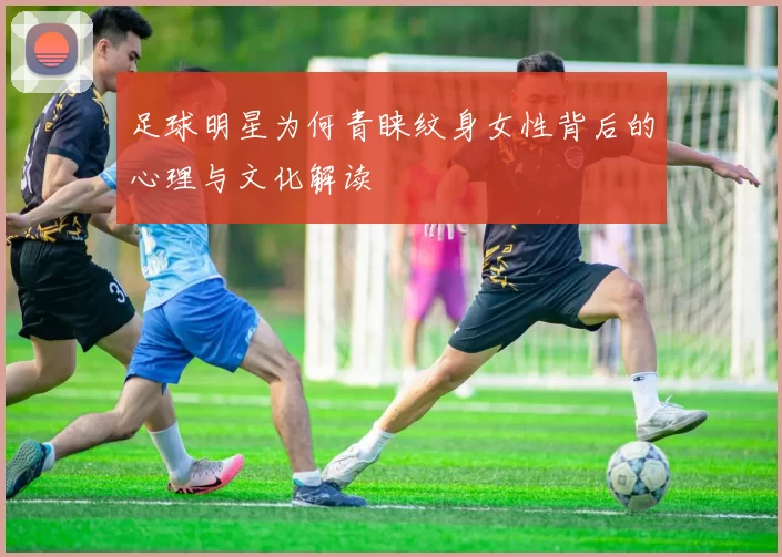 足球明星为何青睐纹身女性背后的心理与文化解读