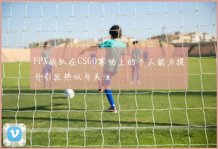 FPX战队在CSGO赛场上的个人能力提升引发热议与关注
