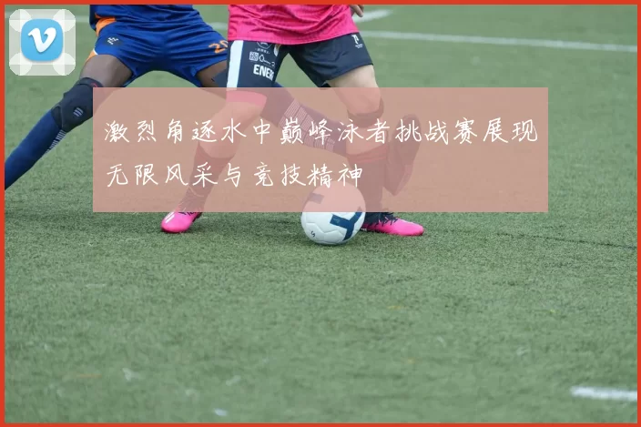 激烈角逐水中巅峰泳者挑战赛展现无限风采与竞技精神