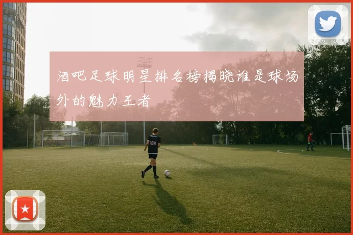 酒吧足球明星排名榜揭晓谁是球场外的魅力王者