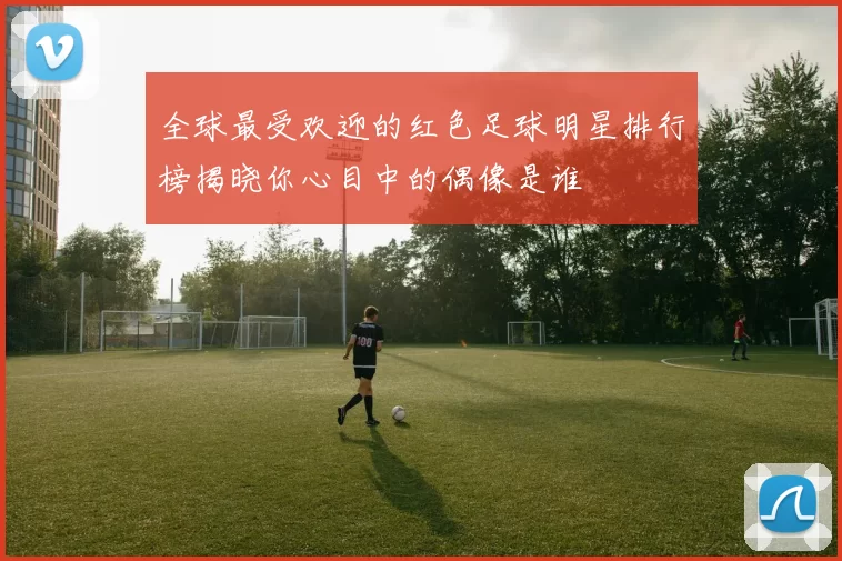 全球最受欢迎的红色足球明星排行榜揭晓你心目中的偶像是谁