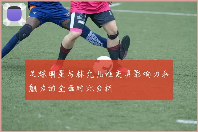 足球明星与林允儿谁更具影响力和魅力的全面对比分析