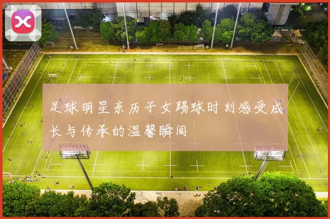 足球明星亲历子女踢球时刻感受成长与传承的温馨瞬间