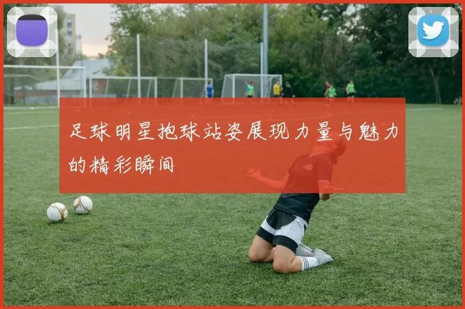 足球明星抱球站姿展现力量与魅力的精彩瞬间