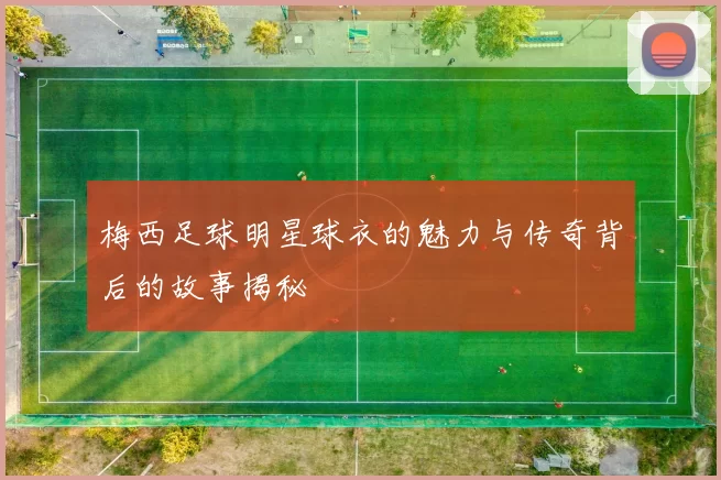 梅西足球明星球衣的魅力与传奇背后的故事揭秘