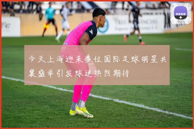 今天上海迎来多位国际足球明星共襄盛举引发球迷热烈期待
