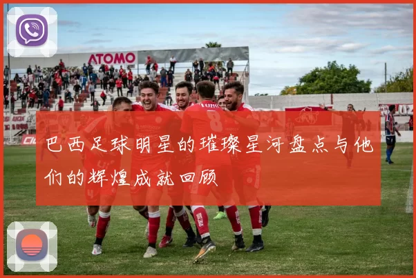 巴西足球明星的璀璨星河盘点与他们的辉煌成就回顾