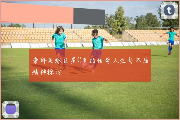 崇拜足球巨星C罗的传奇人生与不屈精神探讨