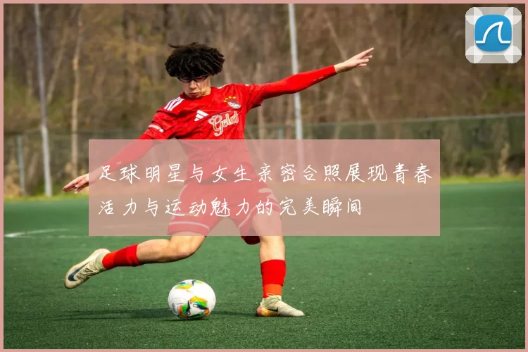 足球明星与女生亲密合照展现青春活力与运动魅力的完美瞬间