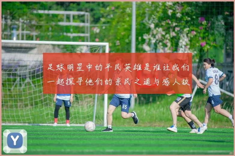 足球明星中的平民英雄是谁让我们一起探寻他们的亲民之道与感人故事