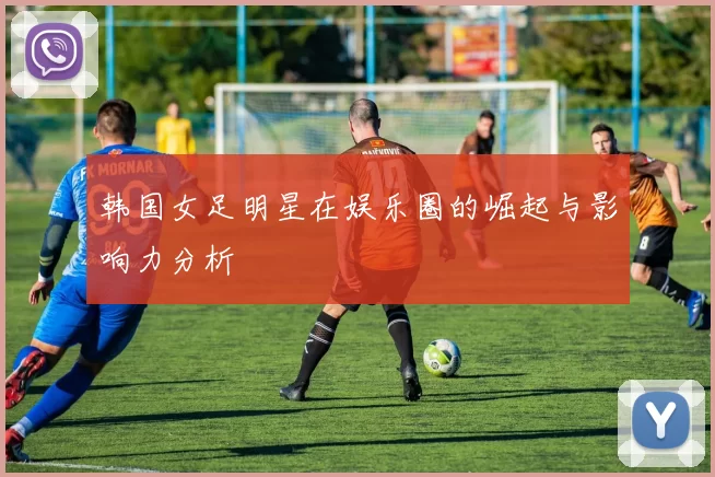 韩国女足明星在娱乐圈的崛起与影响力分析