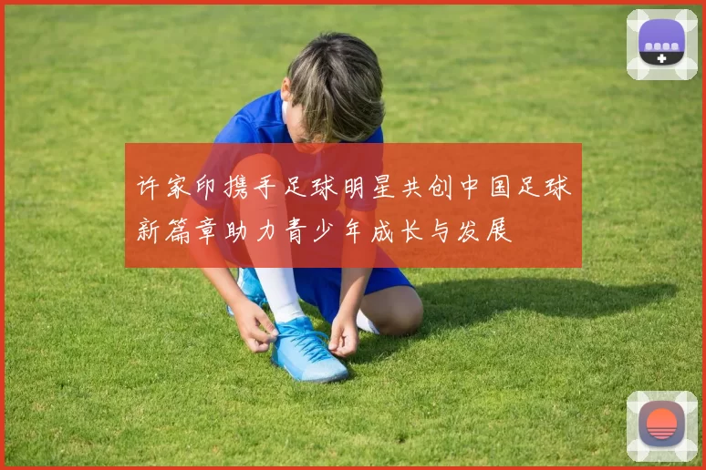 许家印携手足球明星共创中国足球新篇章助力青少年成长与发展