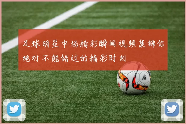 足球明星中场精彩瞬间视频集锦你绝对不能错过的精彩时刻