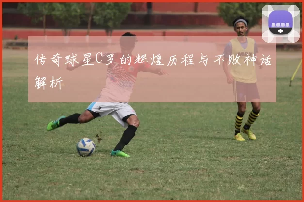 传奇球星C罗的辉煌历程与不败神话解析