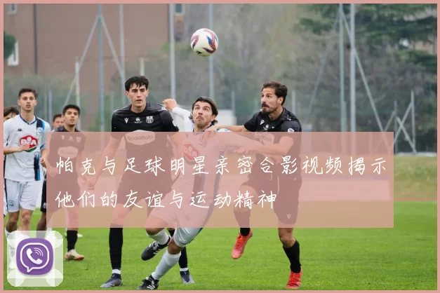 帕克与足球明星亲密合影视频揭示他们的友谊与运动精神
