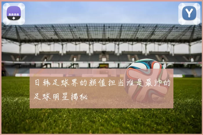 日韩足球界的颜值担当谁是最帅的足球明星揭秘