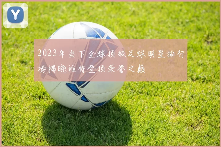 2023年当下全球顶级足球明星排行榜揭晓谁将登顶荣誉之巅