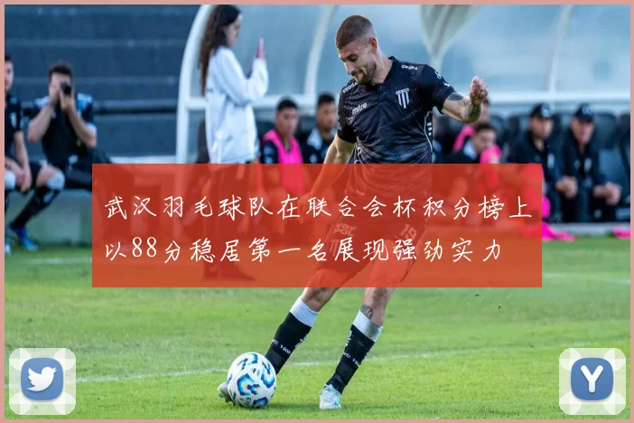 武汉羽毛球队在联合会杯积分榜上以88分稳居第一名展现强劲实力