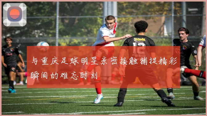 与重庆足球明星亲密接触捕捉精彩瞬间的难忘时刻