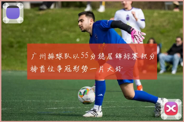 广州排球队以55分稳居锦标赛积分榜首位争冠形势一片大好