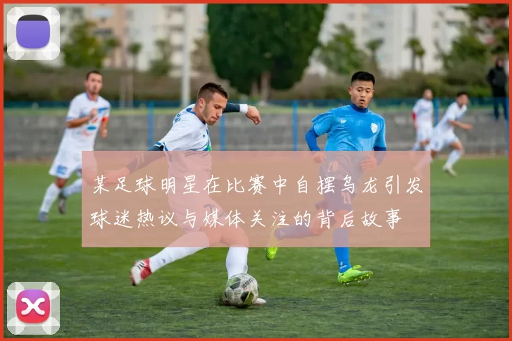 某足球明星在比赛中自摆乌龙引发球迷热议与媒体关注的背后故事