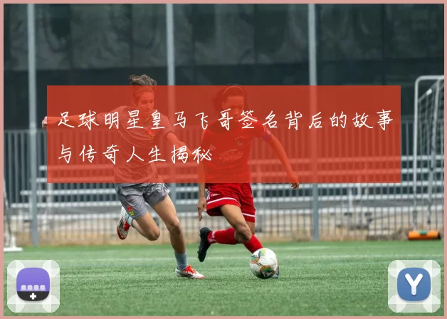 足球明星皇马飞哥签名背后的故事与传奇人生揭秘