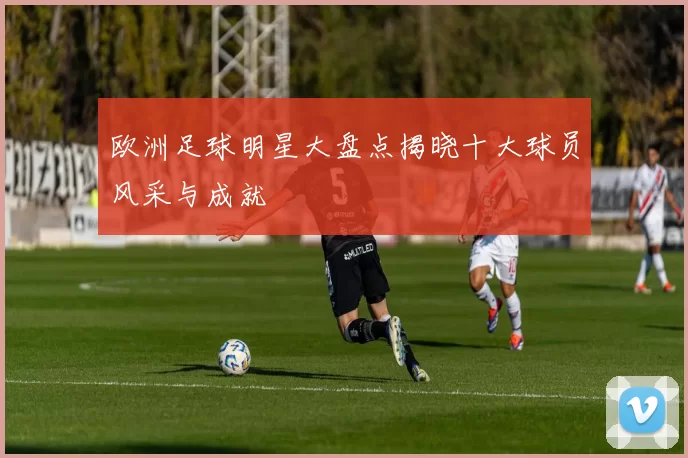 欧洲足球明星大盘点揭晓十大球员风采与成就