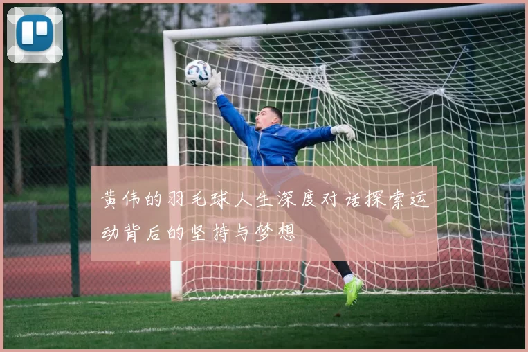 黄伟的羽毛球人生深度对话探索运动背后的坚持与梦想