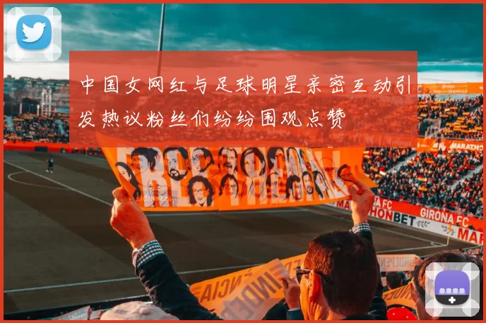 中国女网红与足球明星亲密互动引发热议粉丝们纷纷围观点赞
