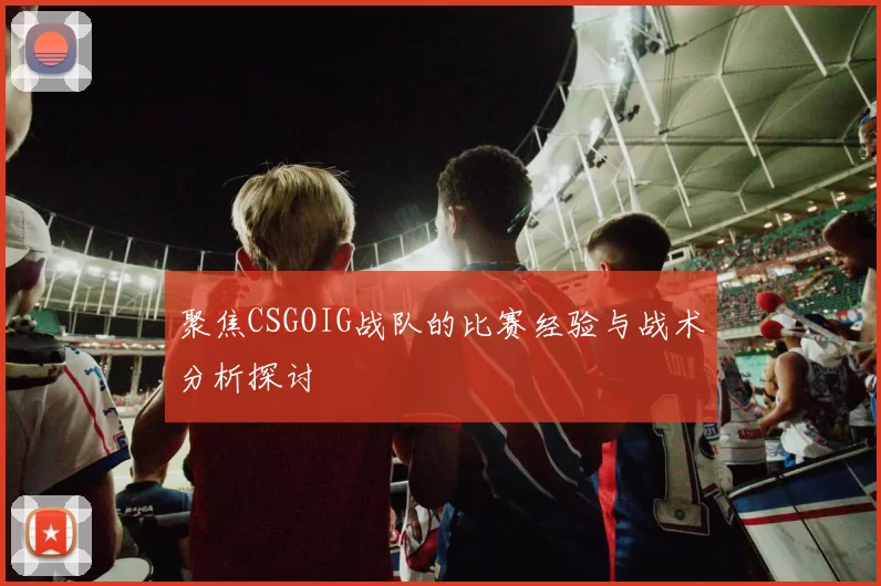 聚焦CSGOIG战队的比赛经验与战术分析探讨