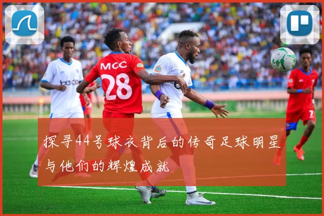 探寻44号球衣背后的传奇足球明星与他们的辉煌成就