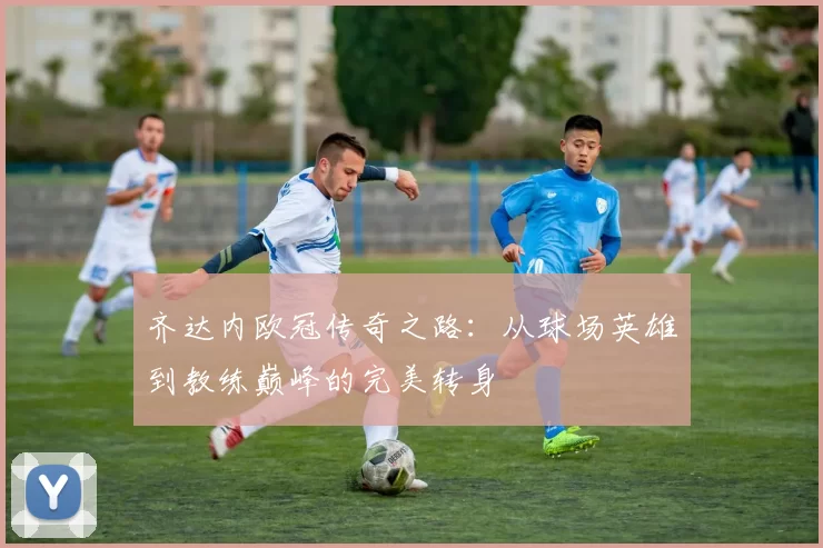 齐达内欧冠传奇之路：从球场英雄到教练巅峰的完美转身
