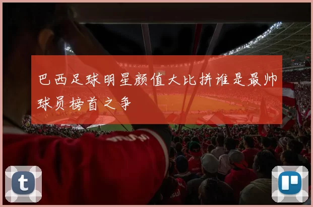 巴西足球明星颜值大比拼谁是最帅球员榜首之争