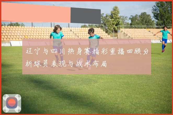 辽宁与四川热身赛精彩重播回顾分析球员表现与战术布局