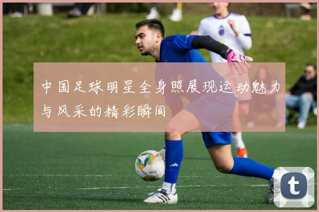 中国足球明星全身照展现运动魅力与风采的精彩瞬间